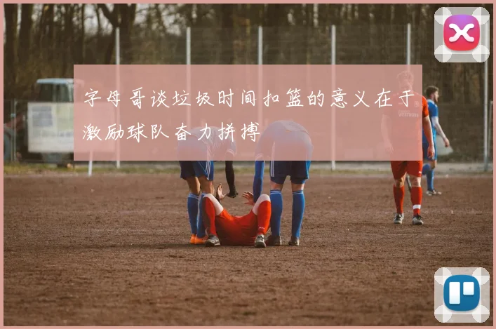 字母哥谈垃圾时间扣篮的意义在于激励球队奋力拼搏