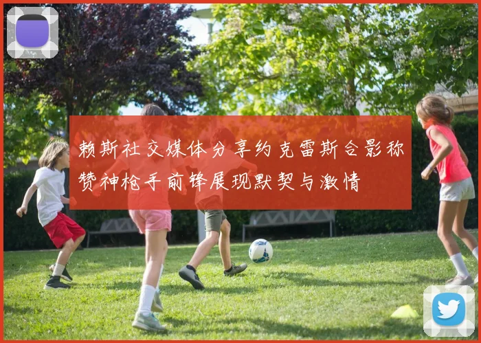 赖斯社交媒体分享约克雷斯合影称赞神枪手前锋展现默契与激情