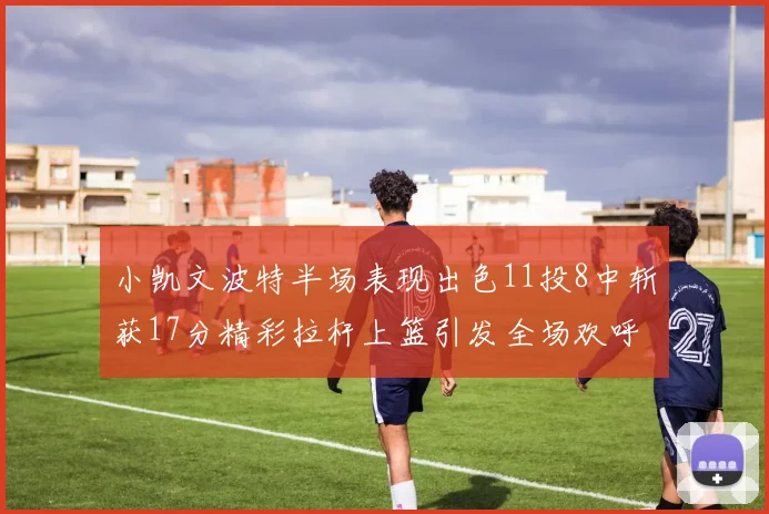小凯文波特半场表现出色11投8中斩获17分精彩拉杆上篮引发全场欢呼