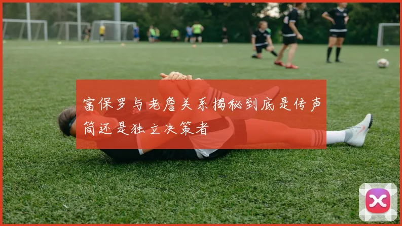 富保罗与老詹关系揭秘到底是传声筒还是独立决策者