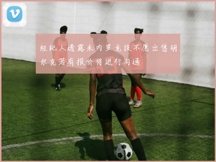 经纪人透露米内罗竞技不愿出售胡尔克若有报价将进行沟通