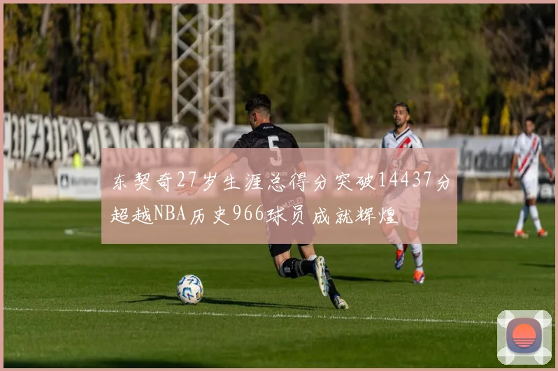 东契奇27岁生涯总得分突破14437分超越NBA历史966球员成就辉煌