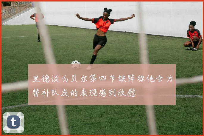 里德谈戈贝尔第四节缺阵称他会为替补队友的表现感到欣慰