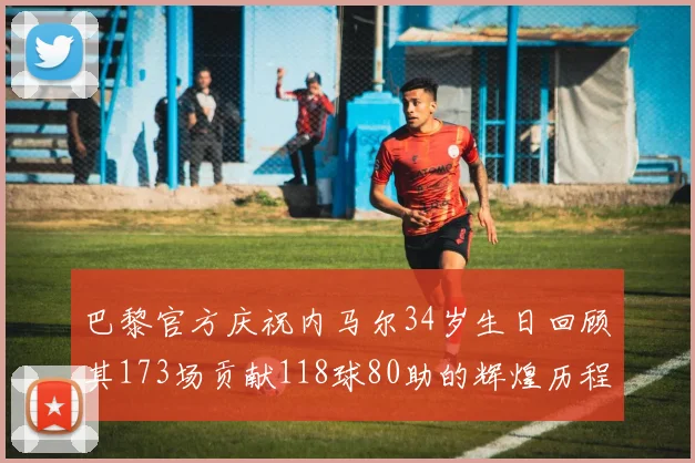 巴黎官方庆祝内马尔34岁生日回顾其173场贡献118球80助的辉煌历程