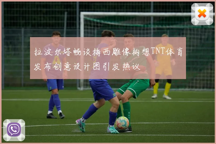 拉波尔塔畅谈梅西雕像构想TNT体育发布创意设计图引发热议
