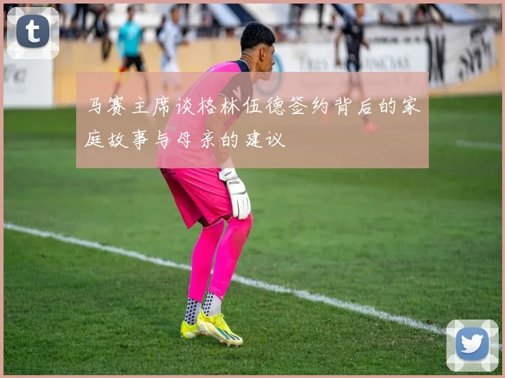 马赛主席谈格林伍德签约背后的家庭故事与母亲的建议