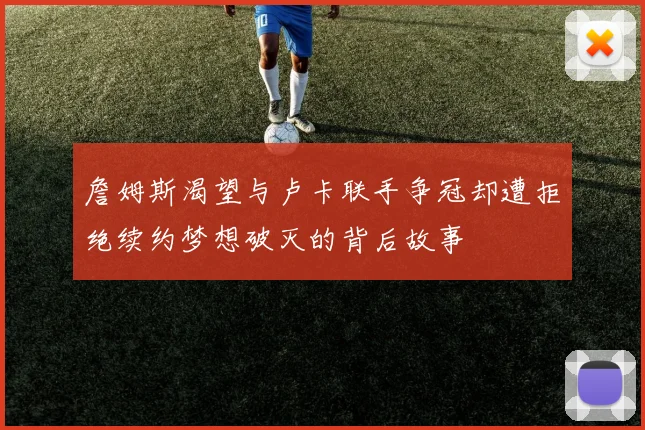 詹姆斯渴望与卢卡联手争冠却遭拒绝续约梦想破灭的背后故事