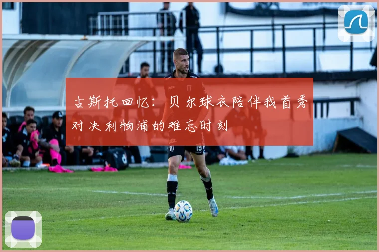 古斯托回忆：贝尔球衣陪伴我首秀对决利物浦的难忘时刻