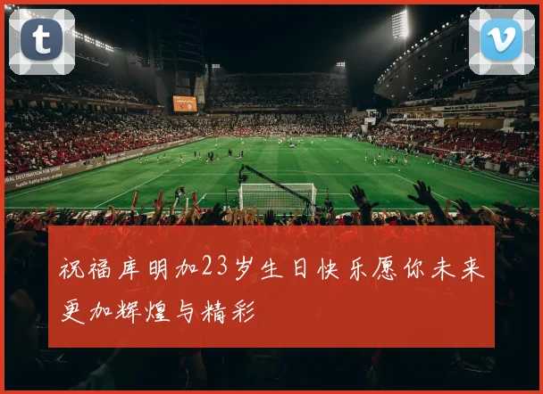 祝福库明加23岁生日快乐愿你未来更加辉煌与精彩
