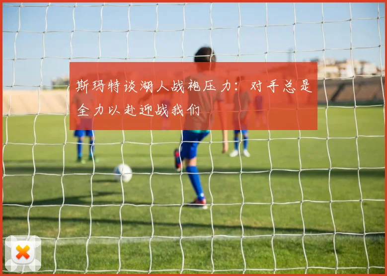 斯玛特谈湖人战袍压力：对手总是全力以赴迎战我们