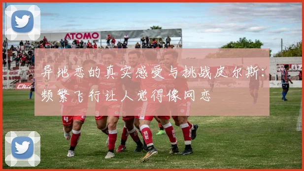 异地恋的真实感受与挑战皮尔斯：频繁飞行让人觉得像网恋