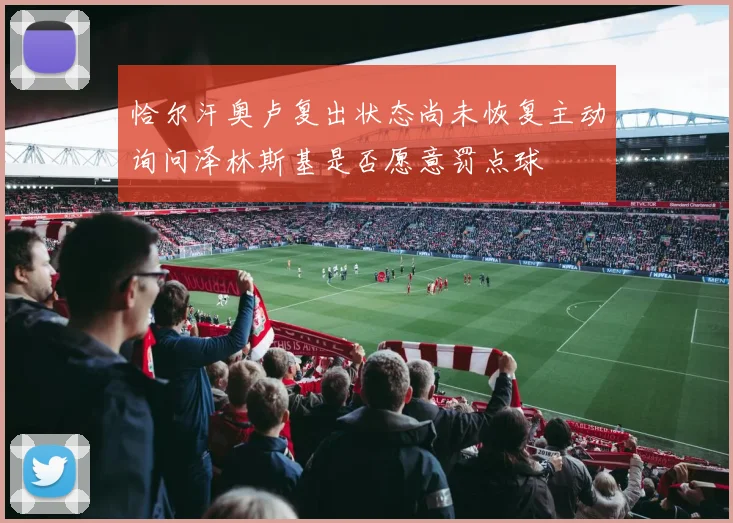 恰尔汗奥卢复出状态尚未恢复主动询问泽林斯基是否愿意罚点球