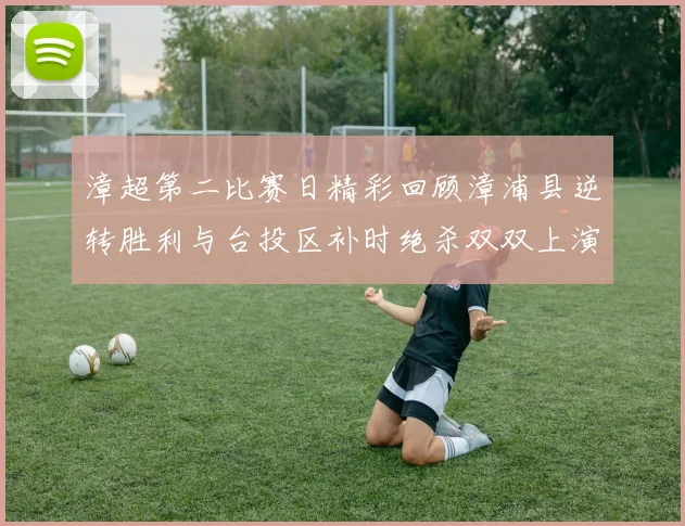 漳超第二比赛日精彩回顾漳浦县逆转胜利与台投区补时绝杀双双上演