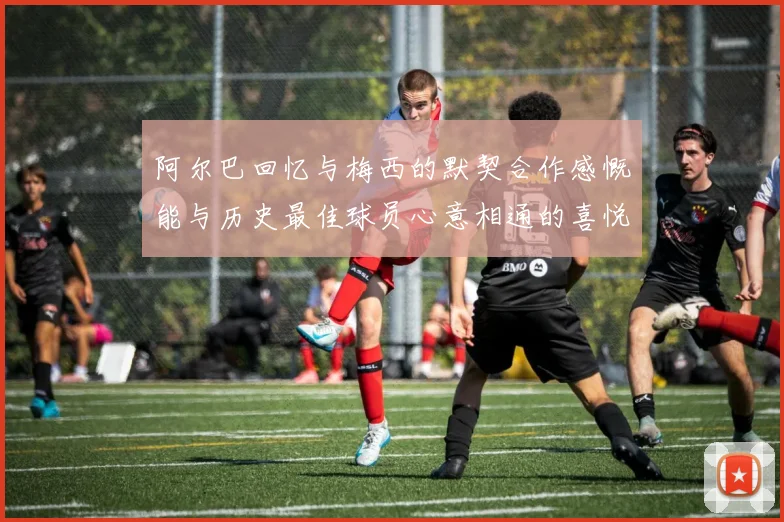 阿尔巴回忆与梅西的默契合作感慨能与历史最佳球员心意相通的喜悦