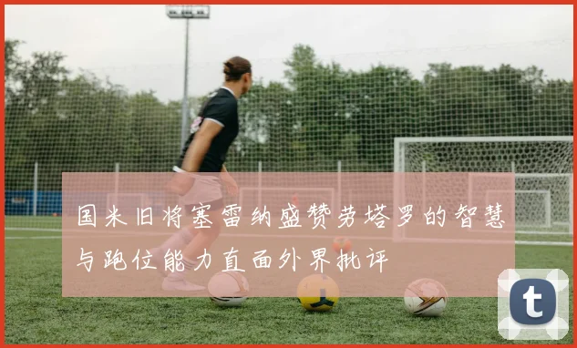 国米旧将塞雷纳盛赞劳塔罗的智慧与跑位能力直面外界批评