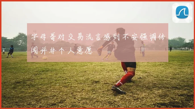 字母哥对交易流言感到不安强调传闻并非个人意愿