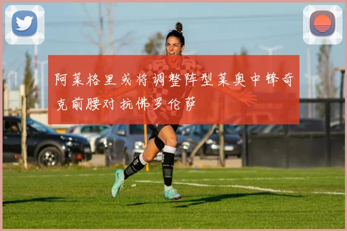 阿莱格里或将调整阵型莱奥中锋奇克前腰对抗佛罗伦萨