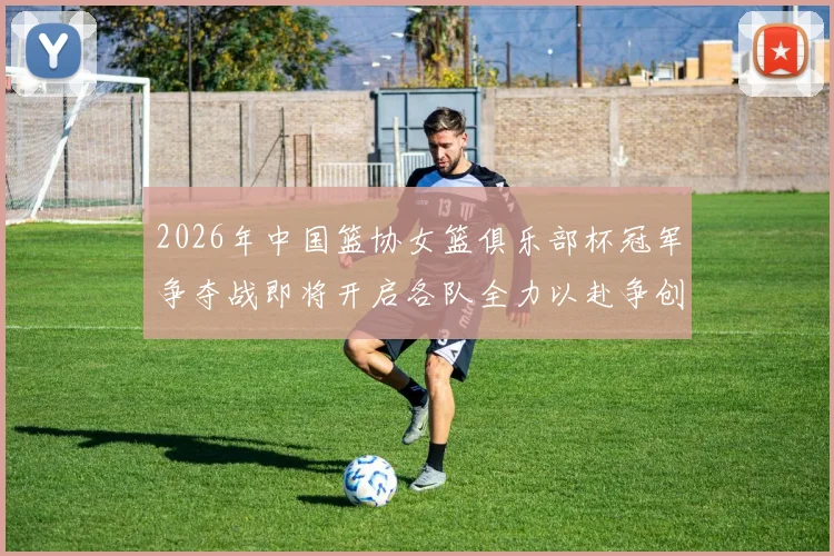 2026年中国篮协女篮俱乐部杯冠军争夺战即将开启各队全力以赴争创佳绩
