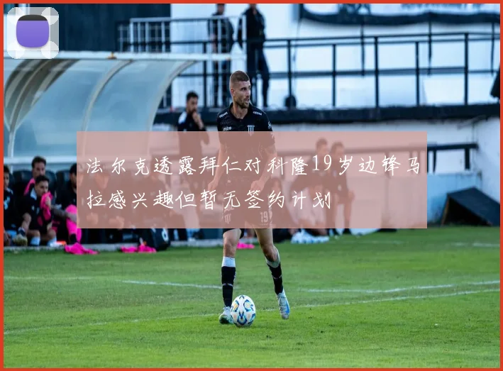 法尔克透露拜仁对科隆19岁边锋马拉感兴趣但暂无签约计划
